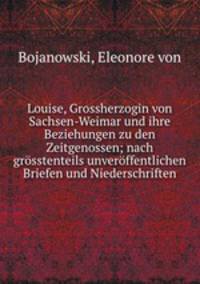 Louise, Grossherzogin von Sachsen-Weimar und ihre Beziehungen zu den Zeitgenossen; nach grosstenteils unveroffentlichen Briefen und Niederschriften