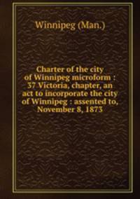 Charter of the city of Winnipeg microform : 37 Victoria, chapter, an act to incorporate the city of Winnipeg : assented to, November 8, 1873