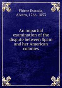 An impartial examination of the dispute between Spain and her American colonies