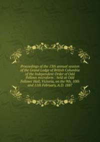 Proceedings of the 13th annual session of the Grand Lodge of British Columbia of the Independent Order of Odd Fellows microform : held at Odd Fellows