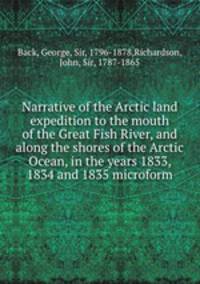 Narrative of the Arctic land expedition to the mouth of the Great Fish River, and along the shores of the Arctic Ocean, in the years 1833, 1834 and 1835 microform