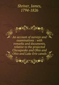 An account of surveys and examinations : with remarks and documents, relative to the projected Chesapeake and Ohio and Ohio and Lake Erie canals
