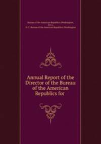Annual Report of the Director of the Bureau of the American Republics for .