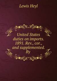 United States duties on imports. 1891. Rev., cor., and supplemented. By .