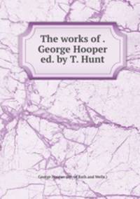 The works of . George Hooper ed. by T. Hunt.
