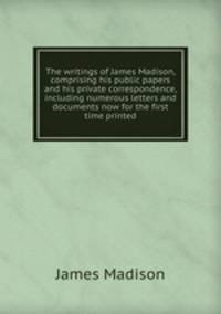 The writings of James Madison, comprising his public papers and his private correspondence, including numerous letters and documents now for the first time printed