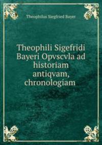 Theophili Sigefridi Bayeri Opvscvla ad historiam antiqvam, chronologiam .
