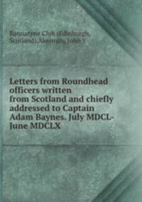 Letters from Roundhead officers written from Scotland and chiefly addressed to Captain Adam Baynes. July MDCL-June MDCLX
