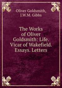 The Works of Oliver Goldsmith: Life. Vicar of Wakefield. Essays. Letters