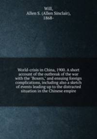 World-crisis in China, 1900. A short account of the outbreak of the war with the "Boxers," and ensuing foreign complications, including also a sketch of events leading up to the distracted situation in the Chinese empire