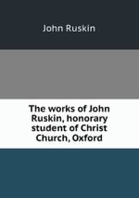 The works of John Ruskin, honorary student of Christ Church, Oxford