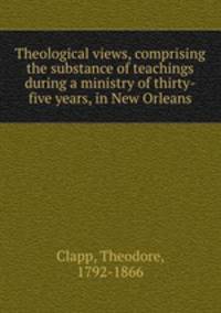 Theological views, comprising the substance of teachings during a ministry of thirty-five years, in New Orleans
