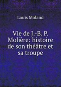 Vie de J.-B. P. Moliere: histoire de son theatre et sa troupe