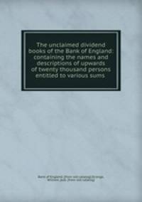 The unclaimed dividend books of the Bank of England: containing the names and descriptions of upwards of twenty thousand persons entitled to various sums
