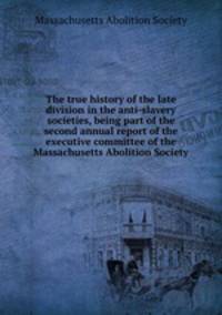 The true history of the late division in the anti-slavery societies, being part of the second annual report of the executive committee of the Massachusetts Abolition Society