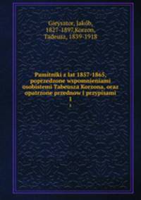 Pamitniki z lat 1857-1865, poprzedzone wspomnieniami osobistemi Tabeusza Korzona, oraz opatrzone przednow i przypisami. 1