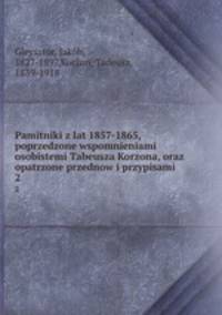 Pamitniki z lat 1857-1865, poprzedzone wspomnieniami osobistemi Tabeusza Korzona, oraz opatrzone przednow i przypisami. 2