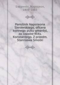 Pamitnik Napoleona Sierawskiego, oficera konnego puku gwardyi, za czasow W.Ks. Konstantego. Z przedm. Stanisawa Smolki