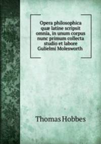Opera philosophica qu? latine scripsit omnia, in unum corpus nunc primum collecta studio et labore Gulielmi Molesworth