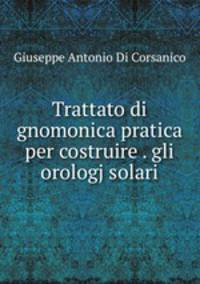 Trattato di gnomonica pratica per costruire . gli orologj solari