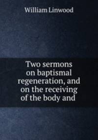 Two sermons on baptismal regeneration, and on the receiving of the body and .
