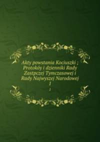 Akty powstania Kociuszki ; Protoky i dzienniki Rady Zastpczej Tymczasowej i Rady Najwyszej Narodowej. 1