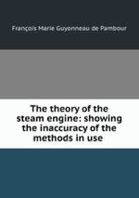 The theory of the steam engine: showing the inaccuracy of the methods in use .