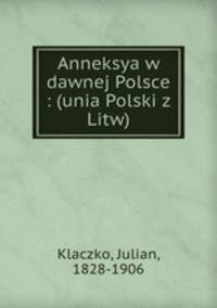 Anneksya w dawnej Polsce : (unia Polski z Litw)