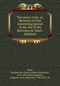 Ten years` exile; or, Memoirs of that interesting period of the life of the Baroness de Stael-Holstein