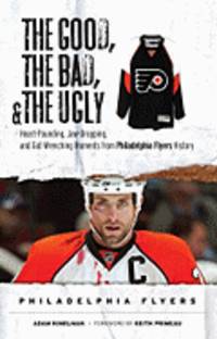 The Good, the Bad, & the Ugly Philadelphia Flyers: Heart-Pounding, Jaw-Dropping, and Gut-Wrenching Moments from Philadelphia Flyers History
