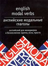 English modal verbs = Английские модальные глаголы: Английский для менеджеров и бизнесменов: Кратко, ясно, просто.