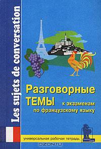 Разговорные темы к экзаменам по французскому языку. Универсальная рабочая тетрадь/Les sujets de conversation