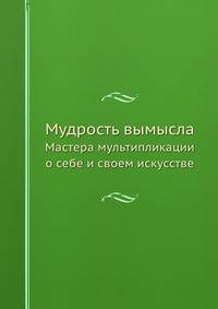 Мудрость вымысла. Мастера мультипликации о себе и своем искусстве