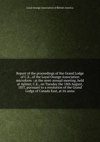 Report of the proceedings of the Grand Lodge of C.E., of the Loyal Orange Association microform : at the semi-annual meeting, held at Aylmer, C.E., on Tuesday the 18th August, 1857, pursuant to a resolution of the Grand Lodge of Canada East, at its a
