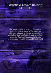 The Mexican war : a history of its origin, and a detailed account of the victories which terminated in the surrender of the capital ; with the official despatches of the generals. To which is added, the treaty of peace, and valuable tables of the str
