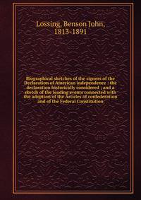 Biographical sketches of the signers of the Declaration of American independence : the declaration historically considered ; and a sketch of the leading events connected with the adoption of the Articles of confederation and of the Federal Constituti