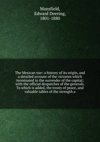 The Mexican war: a history of its origin, and a detailed account of the victories which terminated in the surrender of the capital; with the official despatches of the generals. To which is added, the treaty of peace, and valuable tables of the stren