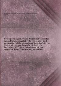Correspondence between Viscount Palmerston &amp; Mr. Stevenson, relative to the seizure and destruction of the steam boat "Caroline", in the Niagara River, on the night of the 29th December, 1837, by a detachment of Her Majesty's forces from Upper Ca
