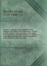 America's appeal to the impartial world. Wherein the rights of the Americans, as men, British subjects, and as colonists; the equity of the demand, and of the manner in which it is made upon them by Great-Britain, are stated and considered. And, the