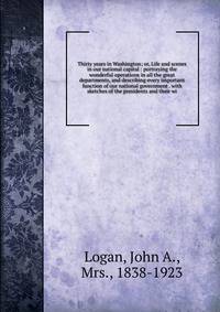 Thirty years in Washington; or, Life and scenes in our national capital : portraying the wonderful operations in all the great departments, and describing every important function of our national government . with sketches of the presidents and their