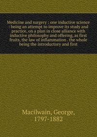 Medicine and surgery : one inductive science : being an attempt to improve its study and practice, on a plan in close alliance with inductive philosophy and offering, as first fruits, the law of inflammation . the whole being the introductory and fir