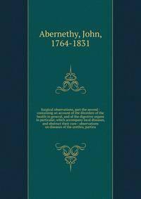 Surgical observations, part the second : containing an account of the disorders of the health in general, and of the digestive organs in particular, which accompany local diseases, and obstruct their cure : observations on diseases of the urethra, pa