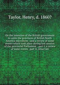 On the intention of the British government to unite the provinces of British North America microform : and a review of some events which took place during last session of the provincial Parliament : part I, a review of some events . part II, observat