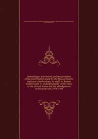 Technology's war record; an interpretation of the contribution made by the Massachusetts institute of technology, its staff, its former students and its undergraduates to the cause of the United States and the allied powers in the great war, 1914-191