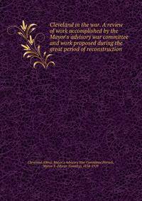 Cleveland in the war. A review of work accomplished by the Mayor's advisory war committee and work proposed during the great period of reconstruction