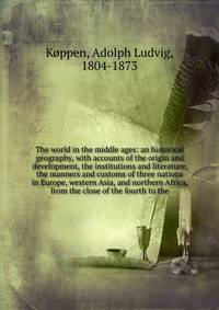 The world in the middle ages: an historical geography, with accounts of the origin and development, the institutions and literature, the manners and customs of three nations in Europe, western Asia, and northern Africa, from the close of the fourth t