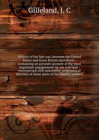 History of the late war, between the United States and Great Britain microform : containing an accurate account of the most important engagements by sea and land : interspersed with interesting geographical sketches of those parts of the country wher