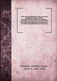 Letters and negotiations of Count d'Estrades in England, Holland and Italy, from MDCXXXVII to MDCLXII microform : containing an account of the very source of all the troubles that happened to King Charles I, the whole negotiation relating to the sale