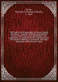 The Code of civil procedure of Lower Canada microform : together with the amendments thereto made since its promulgation, the authorities, as reported by the commissioners, all statutes referring to procedure, the rules of practice of the several cou