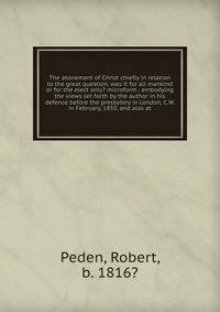 The atonement of Christ chiefly in relation to the great question, was it for all mankind or for the elect only? microform : embodying the views set forth by the author in his defence before the presbytery in London, C.W. in February, 1850, and also